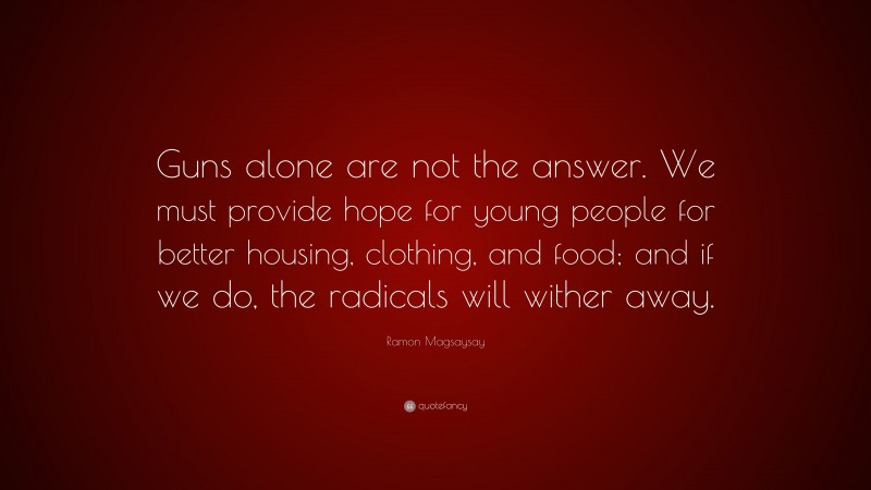 Ramon Magsaysay Quote: “Guns alone are not the answer. We must provide hope for young people for better housing, clothing, and food; and if we do, the radicals will wither away.”