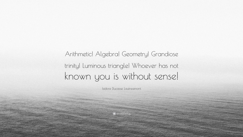Isidore Ducasse Lautreamont Quote: “Arithmetic! Algebra! Geometry! Grandiose trinity! Luminous triangle! Whoever has not known you is without sense!”