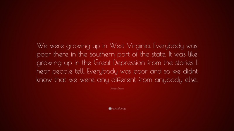 James Green Quote: “We were growing up in West Virginia. Everybody was poor there in the southern part of the state. It was like growing up in the Great Depression from the stories I hear people tell. Everybody was poor and so we didnt know that we were any different from anybody else.”