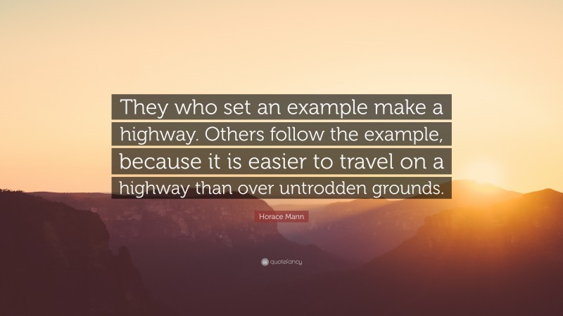 Horace Mann Quote: “They who set an example make a highway. Others follow the example, because it is easier to travel on a highway than over untrodden grounds.”