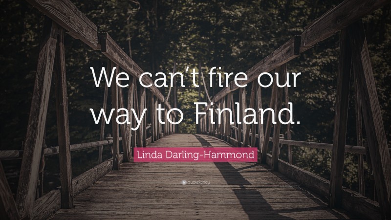Linda Darling-Hammond Quote: “We can’t fire our way to Finland.”