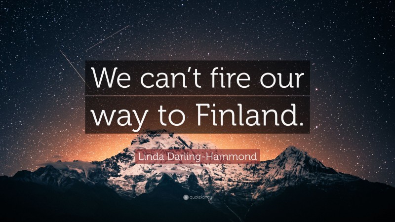 Linda Darling-Hammond Quote: “We can’t fire our way to Finland.”