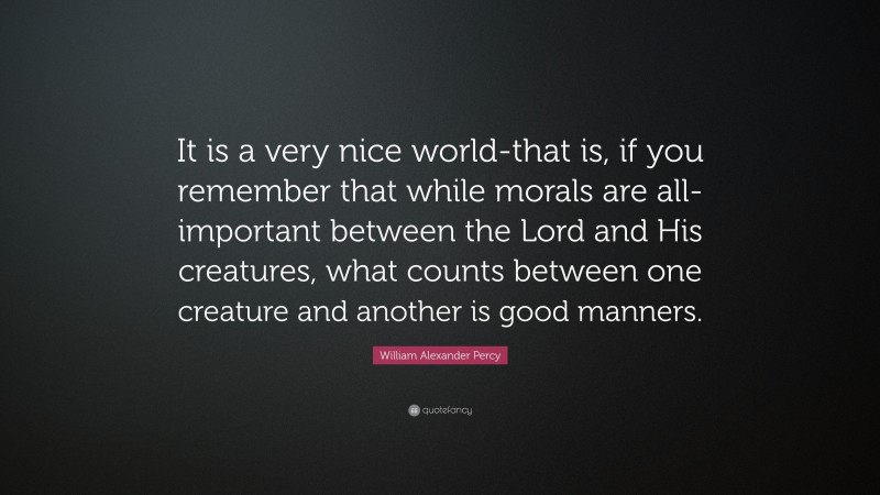 William Alexander Percy Quote: “It is a very nice world-that is, if you remember that while morals are all-important between the Lord and His creatures, what counts between one creature and another is good manners.”