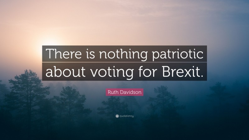 Ruth Davidson Quote: “There is nothing patriotic about voting for Brexit.”
