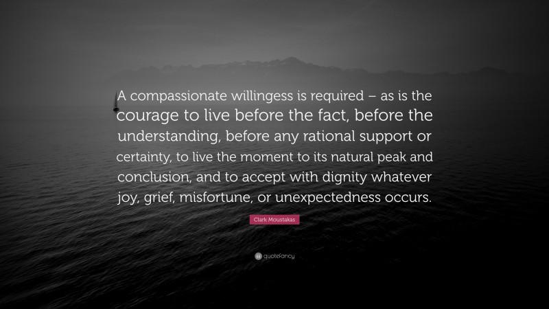 Clark Moustakas Quote: “A compassionate willingess is required – as is the courage to live before the fact, before the understanding, before any rational support or certainty, to live the moment to its natural peak and conclusion, and to accept with dignity whatever joy, grief, misfortune, or unexpectedness occurs.”