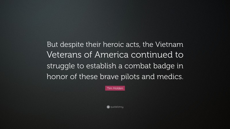 Tim Holden Quote: “But despite their heroic acts, the Vietnam Veterans of America continued to struggle to establish a combat badge in honor of these brave pilots and medics.”
