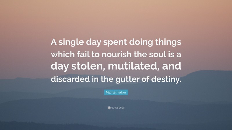 Michel Faber Quote: “A single day spent doing things which fail to nourish the soul is a day stolen, mutilated, and discarded in the gutter of destiny.”
