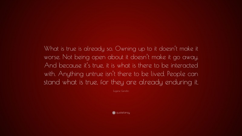 Eugene Gendlin Quote: “What is true is already so. Owning up to it doesn’t make it worse. Not being open about it doesn’t make it go away. And because it’s true, it is what is there to be interacted with. Anything untrue isn’t there to be lived. People can stand what is true, for they are already enduring it.”