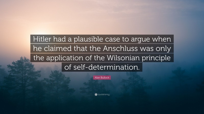 Alan Bullock Quote: “Hitler had a plausible case to argue when he claimed that the Anschluss was only the application of the Wilsonian principle of self-determination.”