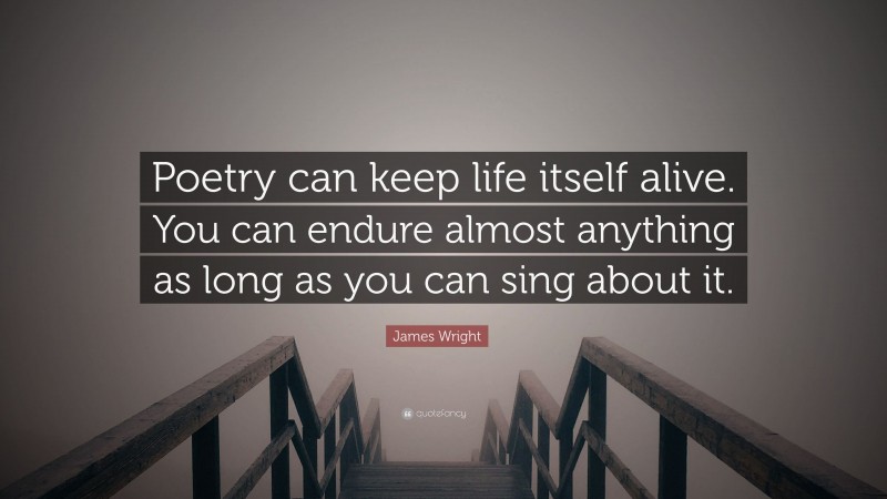 James Wright Quote: “Poetry can keep life itself alive. You can endure almost anything as long as you can sing about it.”