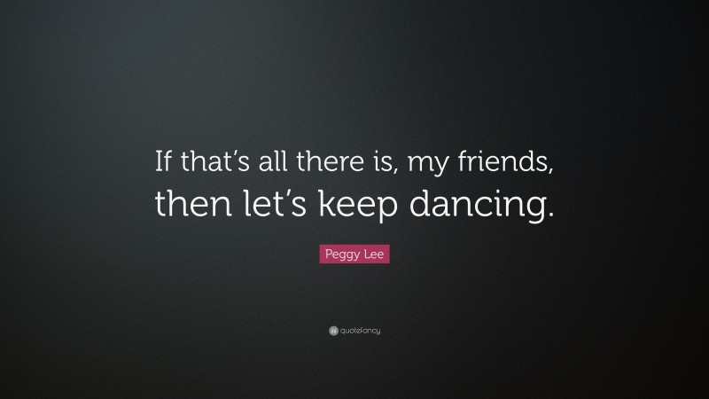 Peggy Lee Quote: “If that’s all there is, my friends, then let’s keep dancing.”