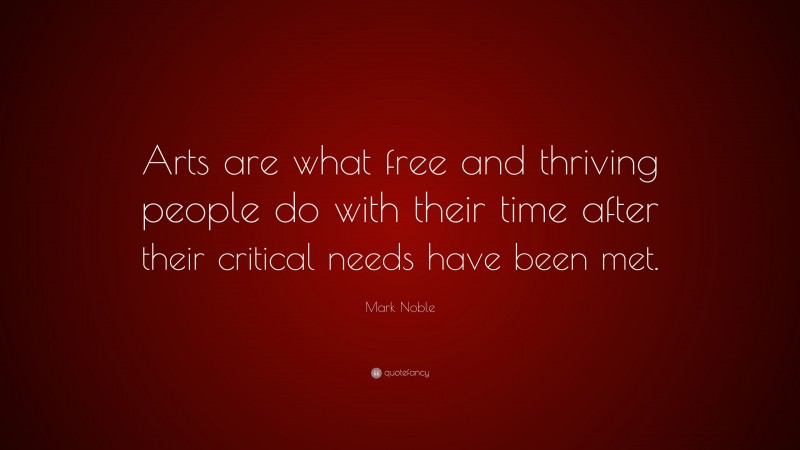 Mark Noble Quote: “Arts are what free and thriving people do with their time after their critical needs have been met.”