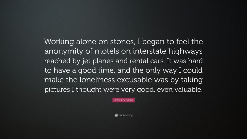 John Loengard Quote: “Working alone on stories, I began to feel the anonymity of motels on interstate highways reached by jet planes and rental cars. It was hard to have a good time, and the only way I could make the loneliness excusable was by taking pictures I thought were very good, even valuable.”