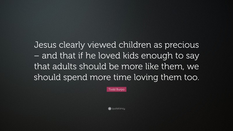 Todd Burpo Quote: “Jesus clearly viewed children as precious – and that if he loved kids enough to say that adults should be more like them, we should spend more time loving them too.”