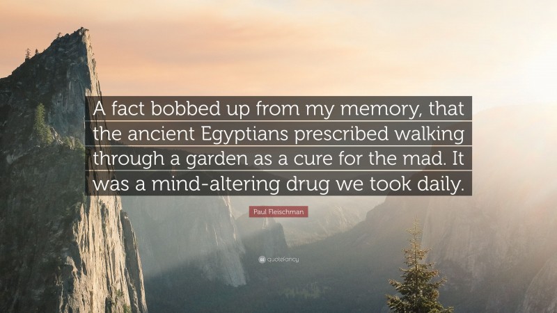 Paul Fleischman Quote: “A fact bobbed up from my memory, that the ancient Egyptians prescribed walking through a garden as a cure for the mad. It was a mind-altering drug we took daily.”
