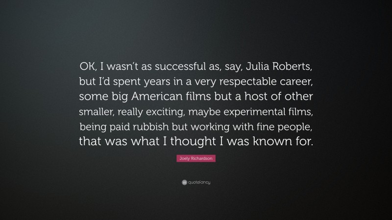 Joely Richardson Quote: “OK, I wasn’t as successful as, say, Julia Roberts, but I’d spent years in a very respectable career, some big American films but a host of other smaller, really exciting, maybe experimental films, being paid rubbish but working with fine people, that was what I thought I was known for.”