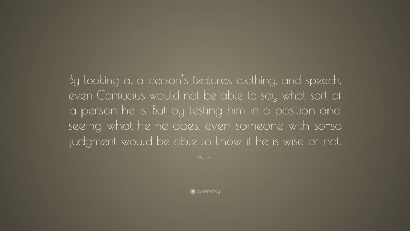 Han Fei Quote: “By looking at a person’s features, clothing, and speech, even Confucius would not be able to say what sort of a person he is. But by testing him in a position and seeing what he he does, even someone with so-so judgment would be able to know if he is wise or not.”