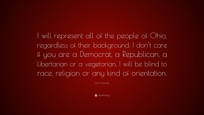 Josh Mandel Quote: “I will represent all of the people of Ohio, regardless of their background. I don’t care if you are a Democrat, a Republican, a Libertarian or a vegetarian, I will be blind to race, religion or any kind of orientation.”