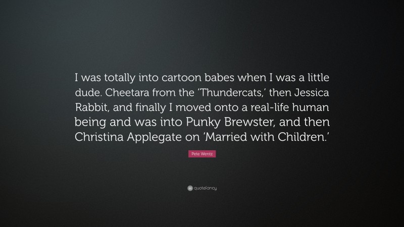 Pete Wentz Quote: “I was totally into cartoon babes when I was a little dude. Cheetara from the ‘Thundercats,’ then Jessica Rabbit, and finally I moved onto a real-life human being and was into Punky Brewster, and then Christina Applegate on ‘Married with Children.’”
