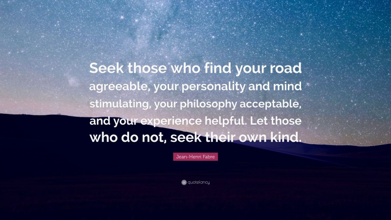 Jean-Henri Fabre Quote: “Seek those who find your road agreeable, your personality and mind stimulating, your philosophy acceptable, and your experience helpful. Let those who do not, seek their own kind.”