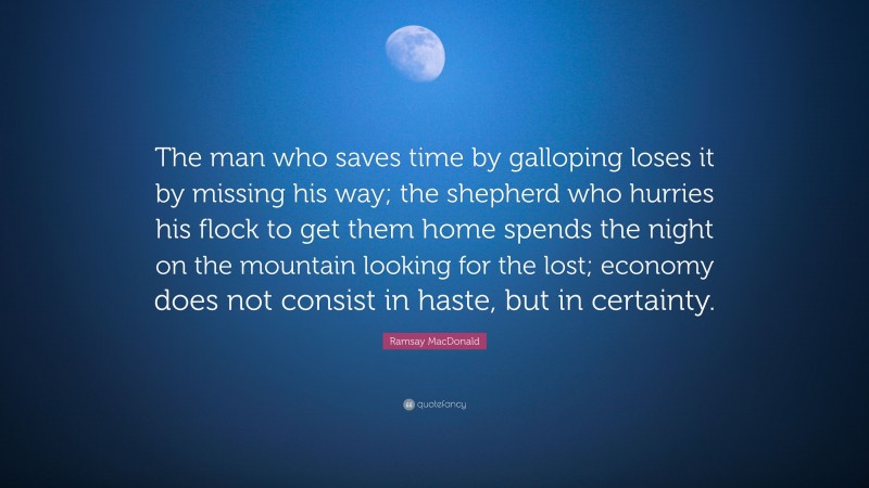 Ramsay MacDonald Quote: “The man who saves time by galloping loses it by missing his way; the shepherd who hurries his flock to get them home spends the night on the mountain looking for the lost; economy does not consist in haste, but in certainty.”