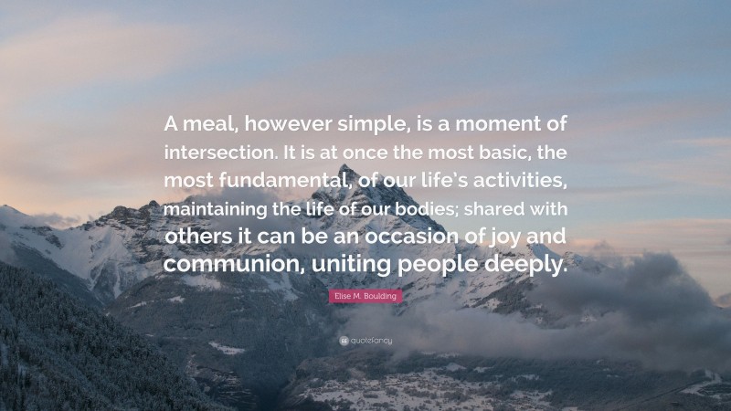 Elise M. Boulding Quote: “A meal, however simple, is a moment of intersection. It is at once the most basic, the most fundamental, of our life’s activities, maintaining the life of our bodies; shared with others it can be an occasion of joy and communion, uniting people deeply.”