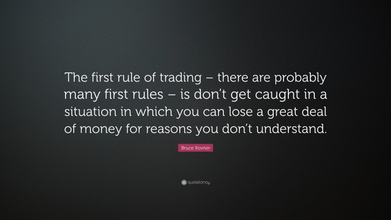 Bruce Kovner Quote: “The first rule of trading – there are probably many first rules – is don’t get caught in a situation in which you can lose a great deal of money for reasons you don’t understand.”