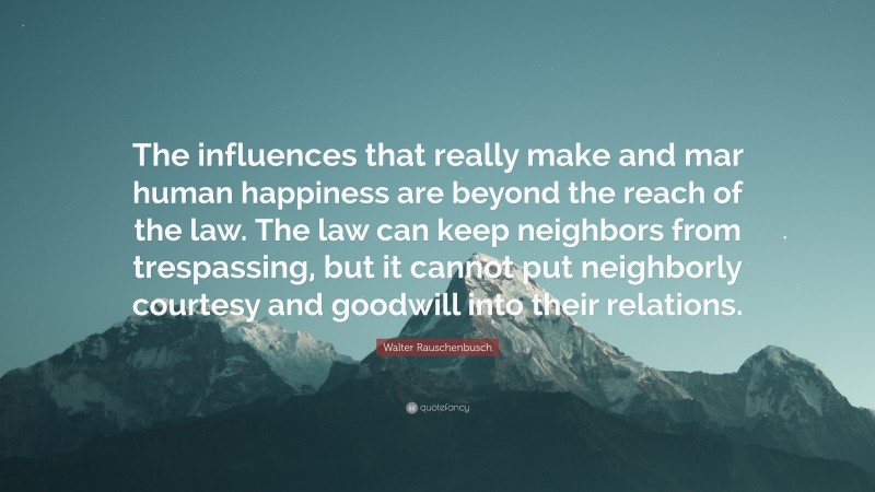 Walter Rauschenbusch Quote: “The influences that really make and mar human happiness are beyond the reach of the law. The law can keep neighbors from trespassing, but it cannot put neighborly courtesy and goodwill into their relations.”