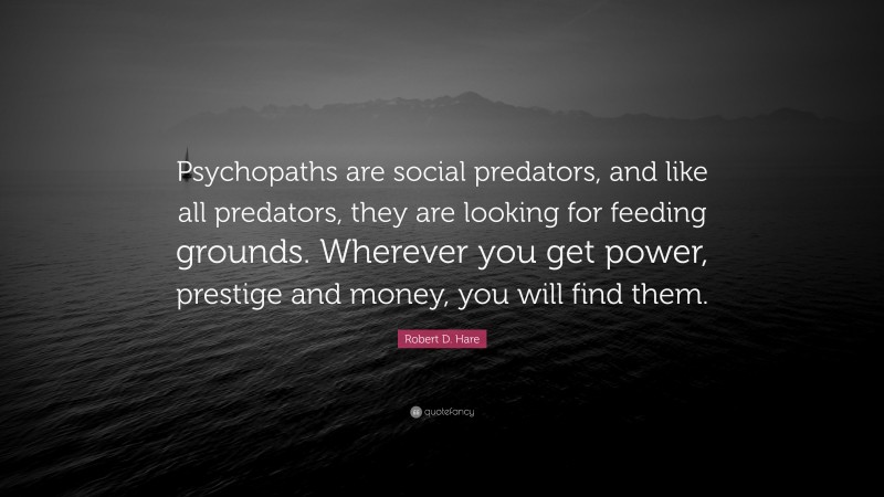 Robert D. Hare Quote: “Psychopaths are social predators, and like all predators, they are looking for feeding grounds. Wherever you get power, prestige and money, you will find them.”