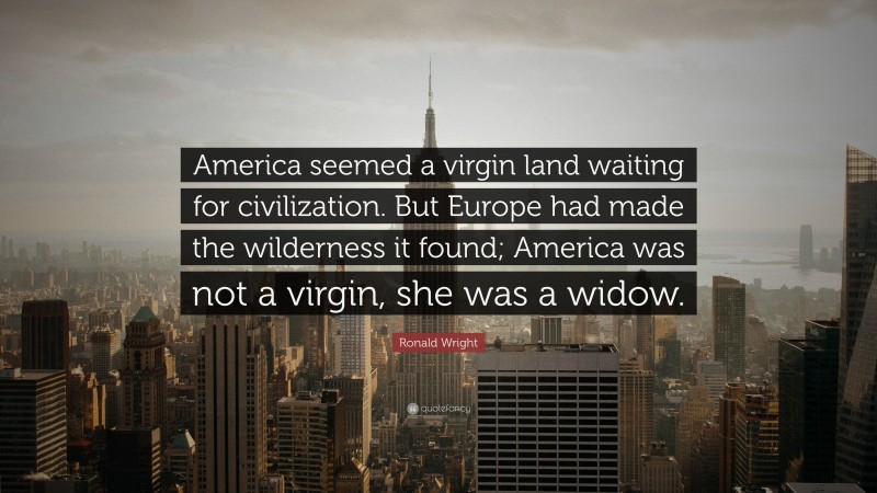 Ronald Wright Quote: “America seemed a virgin land waiting for civilization. But Europe had made the wilderness it found; America was not a virgin, she was a widow.”