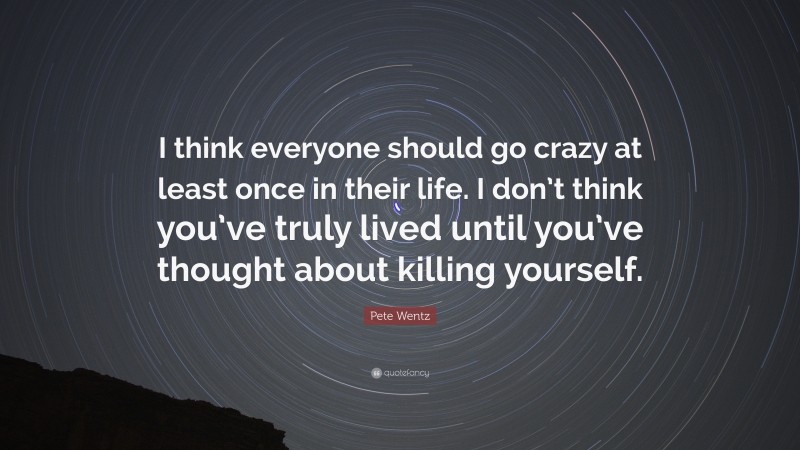 Pete Wentz Quote: “I think everyone should go crazy at least once in their life. I don’t think you’ve truly lived until you’ve thought about killing yourself.”