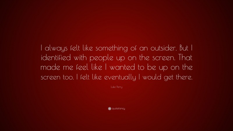 Luke Perry Quote: “I always felt like something of an outsider. But I identified with people up on the screen. That made me feel like I wanted to be up on the screen too. I felt like eventually I would get there.”