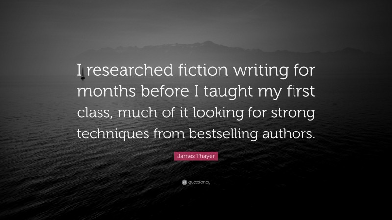 James Thayer Quote: “I researched fiction writing for months before I taught my first class, much of it looking for strong techniques from bestselling authors.”