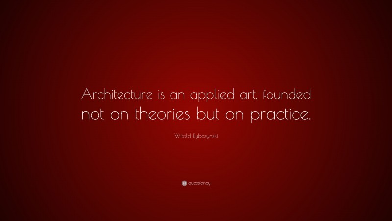Witold Rybczynski Quote: “Architecture is an applied art, founded not on theories but on practice.”