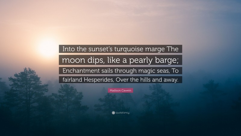 Madison Cawein Quote: “Into the sunset’s turquoise marge The moon dips, like a pearly barge; Enchantment sails through magic seas, To fairland Hesperides, Over the hills and away.”