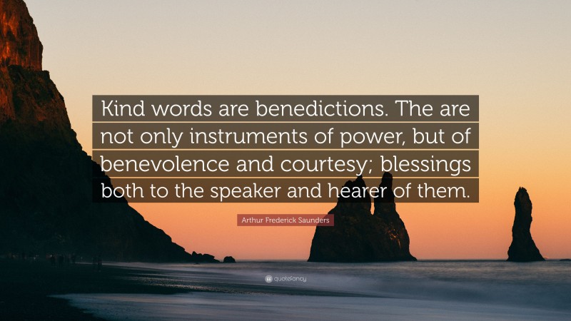 Arthur Frederick Saunders Quote: “Kind words are benedictions. The are not only instruments of power, but of benevolence and courtesy; blessings both to the speaker and hearer of them.”