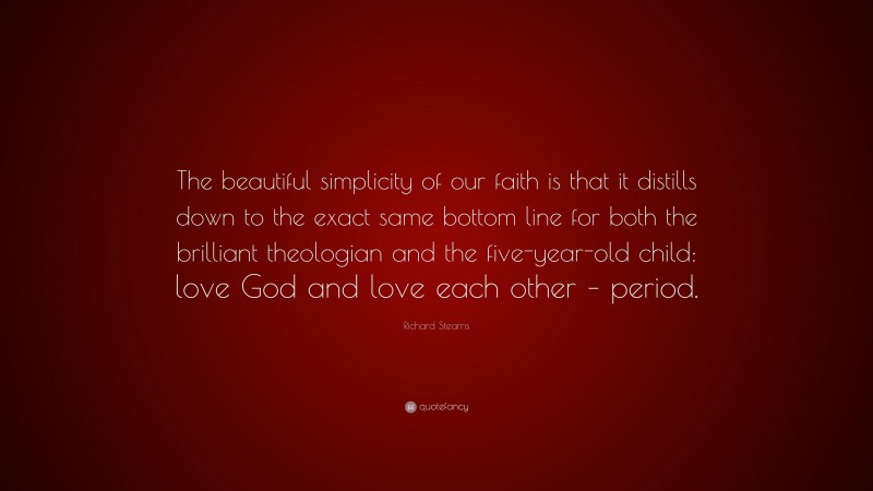 Richard Stearns Quote: “The beautiful simplicity of our faith is that it distills down to the exact same bottom line for both the brilliant theologian and the five-year-old child: love God and love each other – period.”