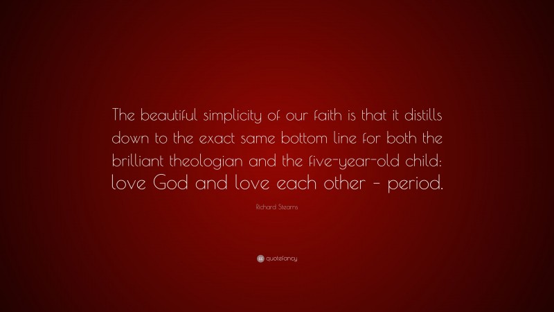 Richard Stearns Quote: “The beautiful simplicity of our faith is that it distills down to the exact same bottom line for both the brilliant theologian and the five-year-old child: love God and love each other – period.”