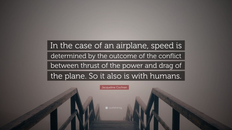 Jacqueline Cochran Quote: “In the case of an airplane, speed is determined by the outcome of the conflict between thrust of the power and drag of the plane. So it also is with humans.”