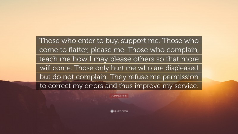 Marshall Field Quote: “Those who enter to buy, support me. Those who come to flatter, please me. Those who complain, teach me how I may please others so that more will come. Those only hurt me who are displeased but do not complain. They refuse me permission to correct my errors and thus improve my service.”