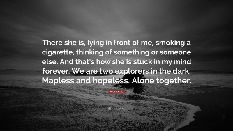 Pete Wentz Quote: “There she is, lying in front of me, smoking a cigarette, thinking of something or someone else. And that’s how she is stuck in my mind forever. We are two explorers in the dark. Mapless and hopeless. Alone together.”