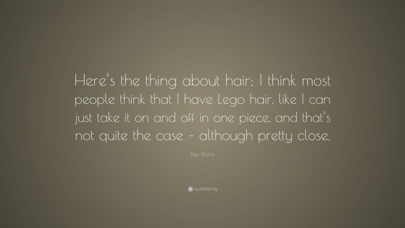 Pete Wentz Quote: “Here’s the thing about hair; I think most people think that I have Lego hair, like I can just take it on and off in one piece, and that’s not quite the case – although pretty close.”
