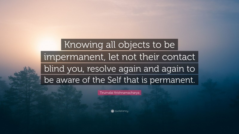Tirumalai Krishnamacharya Quote: “Knowing all objects to be impermanent, let not their contact blind you, resolve again and again to be aware of the Self that is permanent.”