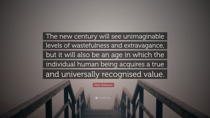 Peter Robinson Quote: “The new century will see unimaginable levels of wastefulness and extravagance, but it will also be an age in which the individual human being acquires a true and universally recognised value.”