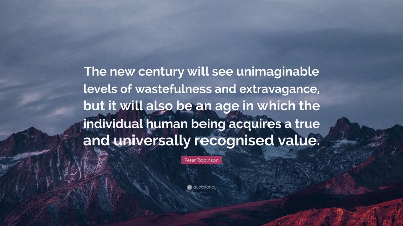 Peter Robinson Quote: “The new century will see unimaginable levels of wastefulness and extravagance, but it will also be an age in which the individual human being acquires a true and universally recognised value.”