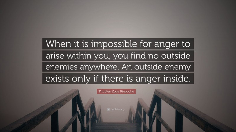 Thubten Zopa Rinpoche Quote: “When it is impossible for anger to arise within you, you find no outside enemies anywhere. An outside enemy exists only if there is anger inside.”