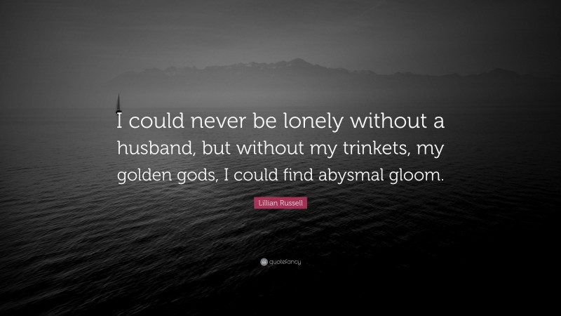 Lillian Russell Quote: “I could never be lonely without a husband, but without my trinkets, my golden gods, I could find abysmal gloom.”