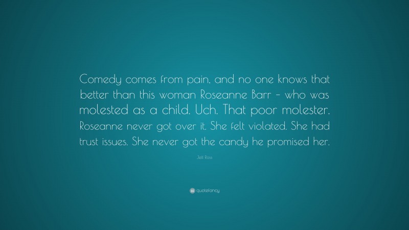 Jeff Ross Quote: “Comedy comes from pain, and no one knows that better than this woman Roseanne Barr – who was molested as a child. Uch. That poor molester. Roseanne never got over it. She felt violated. She had trust issues. She never got the candy he promised her.”