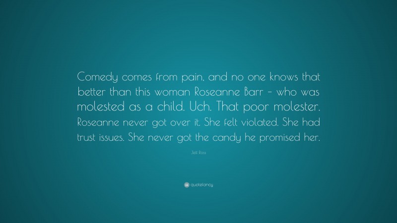 Jeff Ross Quote: “Comedy comes from pain, and no one knows that better than this woman Roseanne Barr – who was molested as a child. Uch. That poor molester. Roseanne never got over it. She felt violated. She had trust issues. She never got the candy he promised her.”