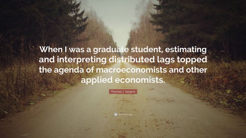 Thomas J. Sargent Quote: “When I was a graduate student, estimating and interpreting distributed lags topped the agenda of macroeconomists and other applied economists.”